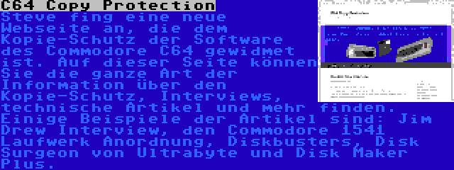 C64 Copy Protection | Steve fing eine neue Webseite an, die dem Kopie-Schutz der Software des Commodore C64 gewidmet ist. Auf dieser Seite können Sie die ganze Art der Information über den Kopie-Schutz, Interviews, technische Artikel und mehr finden. Einige Beispiele der Artikel sind: Jim Drew Interview, den Commodore 1541 Laufwerk Anordnung, Diskbusters, Disk Surgeon von Ultrabyte und Disk Maker Plus.