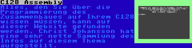 C128 Assembly | Alles, den Sie über die Programmierung des Zusammenbaues auf Ihrem C128 wissen müssen, kann auf dieser Website gefunden werden. Christ Johansson hat eine sehr nette Sammlung des Infos auf diesem Thema aufgestellt.