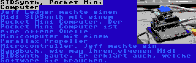 SIDSynth, Pocket Mini Computer | Jeff Ledger machte einen Midi SIDSynth mit einem Pocket Mini Computer. Der Pocket Mini Computer ist eine offene Quelle Minicomputer mit einem Parallax Propeller Microcontroller. Jeff machte ein Handbuch, wie man Ihren eigenen Midi SIDSynth baute. Er erklärt auch, welche Software Sie brauchen.
