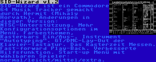 SID-Wizard v1.2 | SID-Wizard ist ein Commodore 64 Musik Tracker gemacht durch Hermit (Mihaly Horvath). Änderungen in dieser Version: NTSC-Unterstützung. Mehr Konfigurationsoptionen im Menü. Farbenthemen, Rasterbars Ein/Aus-. Instrument Autotyping. GT/DMC-Lay-Out der Klavier-Tastatur. Das Rasterzeit Messen. Fast-forward Play-Back. Verbesserte Hilfsfunktion. Start-up Menü mit wählbaren Spieler: normal/leicht/mittel/extra.