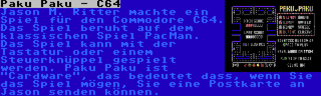 Paku Paku - C64 | Jason M. Ritter machte ein Spiel für den Commodore C64. Das Spiel beruht auf dem klassischen Spiel PacMan. Das Spiel kann mit der Tastatur oder einem Steuerknüppel gespielt werden. Paku Paku ist Cardware, das bedeutet dass, wenn Sie das Spiel mögen, Sie eine Postkarte an Jason senden können.