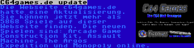 C64games.de update | Die Webseite c64games.de hatte eine Aktualisierung. Sie können jetzt mehr als 5868 Spiele auf dieser Webseite finden. Die neuen Spielen sind: Arcade Game Construction Kit, Assault Machine, The Argos Expedition und Monopoly online.