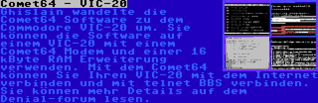 Comet64 - VIC-20 | Ghislain wandelte die Comet64 Software zu dem Commodore VIC-20 um. Sie können die Software auf einem VIC-20 mit einem Comet64 Modem und einer 16 kByte RAM Erweiterung verwenden. Mit dem Comet64 können Sie Ihren VIC-20 mit dem Internet verbinden und mit telnet BBS verbinden. Sie können mehr Details auf dem Denial-forum lesen.