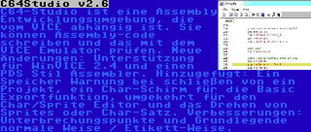 C64Studio v2.6 | C64-Studio ist eine Assembly Entwicklungsumgebung, die vom VICE abhängig ist. Sie können Assembly-code schreiben und das mit dem VICE Emulator prüfen. Neue Änderungen: Unterstützung für WinVICE 2.4 und einen PDS Stil Assembler. Hinzugefügt: Ein Speicher Warnung bei schließen von ein Projekt, ein Char-Schirm für die Basic Exportfunktion, umgekehrt für den Char/Sprite Editor und das Drehen von Sprites oder Char-Satz. Verbesserungen: Unterbrechungspunkte und Grundlegende normale Weise / Etikett-Weise.