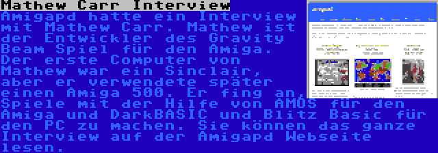 Mathew Carr Interview | Amigapd hatte ein Interview mit Mathew Carr. Mathew ist der Entwickler des Gravity Beam Spiel für den Amiga. Der erste Computer von Mathew war ein Sinclair, aber er verwendete später einen Amiga 500. Er fing an, Spiele mit der Hilfe von AMOS für den Amiga und DarkBASIC und Blitz Basic für den PC zu machen. Sie können das ganze Interview auf der Amigapd Webseite lesen.