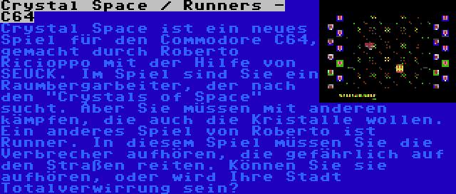 Crystal Space / Runners - C64 | Crystal Space ist ein neues Spiel für den Commodore C64, gemacht durch Roberto Ricioppo mit der Hilfe von SEUCK. Im Spiel sind Sie ein Raumbergarbeiter, der nach den Crystals of Space sucht. Aber Sie müssen mit anderen kämpfen, die auch die Kristalle wollen.

Ein anderes Spiel von Roberto ist Runner. In diesem Spiel müssen Sie die Verbrecher aufhören, die gefährlich auf den Straßen reiten. Können Sie sie aufhören, oder wird Ihre Stadt Totalverwirrung sein?