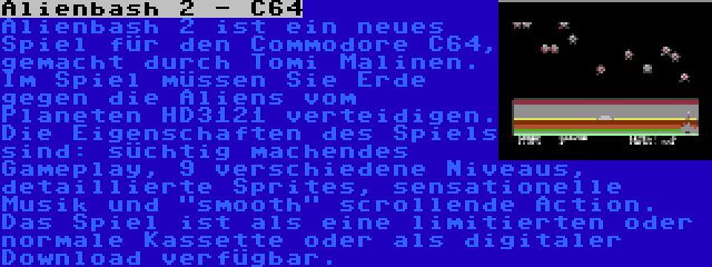 Alienbash 2 - C64 | Alienbash 2 ist ein neues Spiel für den Commodore C64, gemacht durch Tomi Malinen. Im Spiel müssen Sie Erde gegen die Aliens vom Planeten HD3121 verteidigen. Die Eigenschaften des Spiels sind: süchtig machendes Gameplay, 9 verschiedene Niveaus, detaillierte Sprites, sensationelle Musik und smooth scrollende Action. Das Spiel ist als eine limitierten oder normale Kassette oder als digitaler Download verfügbar.