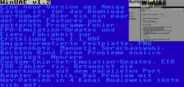 WinUAE v1.2 | Eine neue Version des Amiga Editor ist für das Download verfügbar. Hier ein ein paar der neuen Features und entfernte Programm-Fehler: FPU-Emulation-Updates und Fixes. Fähigkeit zur Erstellung von 1:1 HDF Amiga-formatierte Festplatte. PNG Screenshots. Manuelle Sprachauswahl. Rechten Rand Farbe Probleme endlich aufgelöst. Mehrere Custom-Chip-Set-Emulation-Updates. CIA TOD Zähler fix. Getauscht die Feuerknöpfe auf dem parallelen Port Adapter Joystick. Das Problem mit Wav-Dateien in 4 Kanal Audioweise löste sich auf.