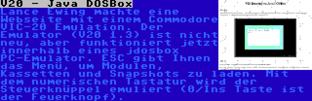 V20 - Java DOSBox | Lance Ewing machte eine Webseite mit einem Commodore VIC-20 Emulation. Der Emulator (V20 1.3) ist nicht neu, aber funktioniert jetzt innerhalb eines jdosbox PC-Emulator. ESC gibt Ihnen das Menü, um Modulen, Kassetten und Snapshots zu laden. Mit dem numerischen Tastatur wird der Steuerknüppel emuliert (0/Ins Taste ist der Feuerknopf).