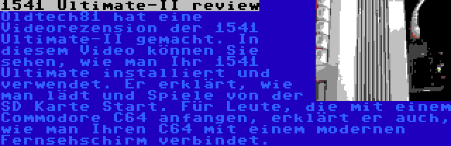 1541 Ultimate-II review | Oldtech81 hat eine Videorezension der 1541 Ultimate-II gemacht. In diesem Video können Sie sehen, wie man Ihr 1541 Ultimate installiert und verwendet. Er erklärt, wie man lädt und Spiele von der SD Karte Start. Für Leute, die mit einem Commodore C64 anfangen, erklärt er auch, wie man Ihren C64 mit einem modernen Fernsehschirm verbindet.