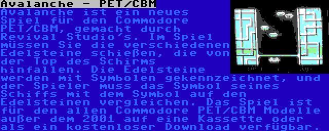 Avalanche - PET/CBM | Avalanche ist ein neues Spiel für den Commodore PET/CBM, gemacht durch Revival Studio's. Im Spiel müssen Sie die verschiedenen Edelsteine schießen, die von der Top des Schirms hinfallen. Die Edelsteine werden mit Symbolen gekennzeichnet, und der Spieler muss das Symbol seines Schiffs mit dem Symbol auf den Edelsteinen vergleichen. Das Spiel ist für den allen Commodore PET/CBM Modelle außer dem 2001 auf eine Kassette oder als ein kostenloser Download verfügbar.