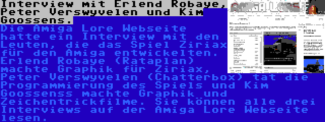 Interview mit Erlend Robaye, Peter Verswyvelen und Kim Goossens. | Die Amiga Lore Webseite hatte ein Interview mit den Leuten, die das Spiel Ziriax für den Amiga entwickelten. Erlend Robaye (Rataplan) machte Graphik für Ziriax, Peter Verswyvelen (Chatterbox) tat die Programmierung des Spiels und Kim Goossenss machte Graphik und Zeichentrickfilme. Sie können alle drei Interviews auf der Amiga Lore Webseite lesen.