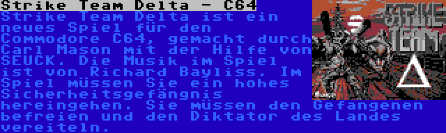 Strike Team Delta - C64 | Strike Team Delta ist ein neues Spiel für den Commodore C64, gemacht durch Carl Mason mit der Hilfe von SEUCK. Die Musik im Spiel ist von Richard Bayliss. Im Spiel müssen Sie ein hohes Sicherheitsgefängnis hereingehen. Sie müssen den Gefangenen befreien und den Diktator des Landes vereiteln.