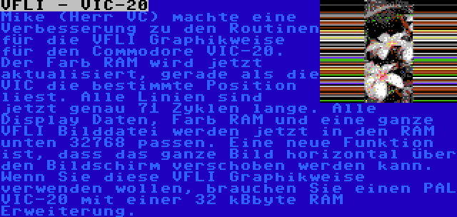 VFLI - VIC-20 | Mike (Herr VC) machte eine Verbesserung zu den Routinen für die VFLI Graphikweise für den Commodore VIC-20. Der Farb RAM wird jetzt aktualisiert, gerade als die VIC die bestimmte Position liest. Alle Linien sind jetzt genau 71 Zyklen lange. Alle Display Daten, Farb RAM und eine ganze VFLI Bilddatei werden jetzt in den RAM unten 32768 passen. Eine neue Funktion ist, dass das ganze Bild horizontal über den Bildschirm verschoben werden kann. Wenn Sie diese VFLI Graphikweise verwenden wollen, brauchen Sie einen PAL VIC-20 mit einer 32 kBbyte RAM Erweiterung.