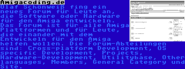 Amigacoding.de | Olaf Schönweiß fing ein neues Forum für Leute an, die Software oder Hardware für den Amiga entwickeln. Das Forum ist für alle Amiga Plattformen und für Leute, die einander mit dem Entwickeln für den Amiga helfen wollen. Die Forum-Abteilungen sind: Cross-platform Development, OS specific Development, Projects, Hardware-Development, Utilitybase, Other languages, Members, General Category und Site.