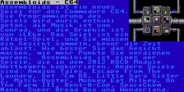 Assembloids - C64 | Assembloids ist ein neues Spiel für den Commodore C64. Die Programmierung des Spiels wird durch enthusi getan, die Musik ist von Conrad, und die Graphik ist von iLKke. Das Spiel ist ein Rätsel-Spiel, und Sie müssen ein Gesicht sammeln, bevor die Zeit abläuft. Wie besser Sie das Gesicht machen, wie mehr Punkte Sie verdienen werden.

Assembloids ist eines der Spiele, die in dem 2012 RGCD Module Wettbewerb konkurrieren. Andere Spiele sind: Amazon Tales, Escape From The Laundry, Get 'Em DX, Little Sara Sister 2, Match-Buster, Monkey Eat Milkey, On The Farm III, Rent-A-Cop, SpaceChem Nano, Super Bread Box und Wonderland.