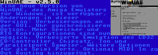 WinUAE - v2.5.0 | Eine neue Version von WinUAE, des Amiga Emulators für Windows, ist verfügbar. Änderungen in dieser Version: Verbesserungen an der GUI. Uhr synchronisieren Option. Mehr Speicher und RTG Konfigurationen sind nun möglich. Verbesserte Emulation des CD32 CD-Controller, Chipsatz, Ton und Parallelport Sampler. Weitere Optionen für die Spiel Ports. Optional MIDI In zu Out Routing hinzugefügt.