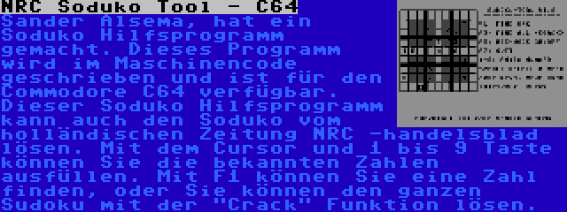 NRC Soduko Tool - C64 | Sander Alsema, hat ein Soduko Hilfsprogramm gemacht. Dieses Programm wird im Maschinencode geschrieben und ist für den Commodore C64 verfügbar. Dieser Soduko Hilfsprogramm kann auch den Soduko vom holländischen Zeitung NRC -handelsblad lösen. Mit dem Cursor und 1 bis 9 Taste können Sie die bekannten Zahlen ausfüllen. Mit F1 können Sie eine Zahl finden, oder Sie können den ganzen Sudoku mit der Crack Funktion lösen.