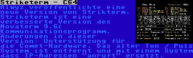 Striketerm - C64 | Alwyz veröffentlichte eine neue Version von Strikterm. Striketerm ist eine verbesserte Version des Novaterm 9.6c Kommunikationsprogramm. Änderungen in dieser Version: Unterstützung für die Comet-Hardware. Das alter Ton / Puls System ist entfernt und mit einem System dass IP-Adressen anruft ersetzt.