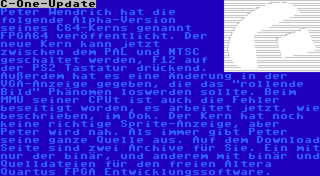 C-One-Update | Peter Wendrich hat die folgende Alpha-Version seines C64-Kerns genannt FPGA64 veröffentlicht. Der neue Kern kann jetzt zwischen dem PAL und NTSC geschaltet werden, F12 auf der PS2 Tastatur drückend. Außerdem hat es eine Änderung in der VGA-Anzeige gegeben, die das rollende Bild Phänomen loswerden sollte. Beim MMU seiner CPUt ist auch die Fehler beseitigt worden, es arbeitet jetzt, wie beschrieben, im Dok. Der Kern hat noch keine richtige Sprite-Anzeige, aber Peter wird nah. Als immer gibt Peter seine ganze Quelle aus. Auf dem Download Seite sind zwei Archive für Sie. Ein mit nur der binär, und anderem mit binär und Quelldateien für den freien Altera Quartus FPGA Entwicklungssoftware.