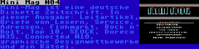 Mini Mag #04 | Mini-Mag ist eine deutsche Diskette Zeitschrift. In dieser Ausgabe: Leitartikel, Briefe von Lesern, Service, Adressen, Flohmarkt, Rock n' Bolt, Top 10, SEUCK, Doreco #35, Connected #10, graphische Designwettbewerbe und ein Rätsel.