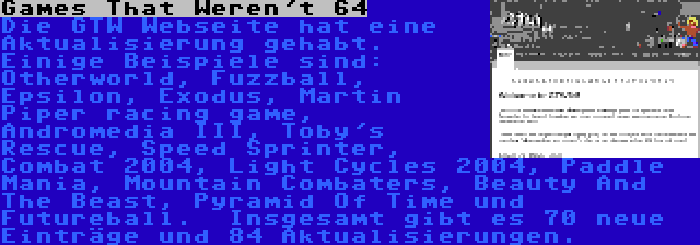 Games That Weren't 64 | Die GTW Webseite hat eine Aktualisierung gehabt. Einige Beispiele sind: Otherworld, Fuzzball, Epsilon, Exodus, Martin Piper racing game, Andromedia III, Toby's Rescue, Speed Sprinter, Combat 2004, Light Cycles 2004, Paddle Mania, Mountain Combaters, Beauty And The Beast, Pyramid Of Time und Futureball.  Insgesamt gibt es 70 neue Einträge und 84 Aktualisierungen.