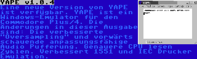 YAPE v1.0.4 | Eine neue Version von YAPE ist verfügbar. YAPE ist ein Windows-Emulator für den Commodore Plus/4. Die Änderungen in dieser Ausgabe sind: Die verbesserte Oversampling und vorwärts schauende anpassungsfähige Audio Pufferung. Genauere CPU lesen Zyklen. Verbessert 1551 und IEC Drucker Emulation.