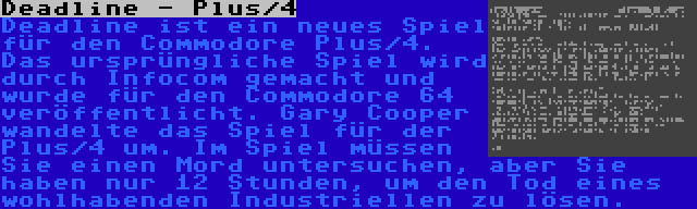 Deadline - Plus/4 | Deadline ist ein neues Spiel für den Commodore Plus/4. Das ursprüngliche Spiel wird durch Infocom gemacht und wurde für den Commodore 64 veröffentlicht. Gary Cooper wandelte das Spiel für der Plus/4 um. Im Spiel müssen Sie einen Mord untersuchen, aber Sie haben nur 12 Stunden, um den Tod eines wohlhabenden Industriellen zu lösen.