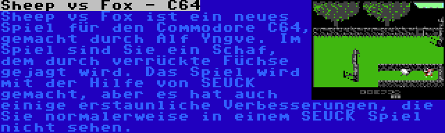 Sheep vs Fox - C64 | Sheep vs Fox ist ein neues Spiel für den Commodore C64, gemacht durch Alf Yngve. Im Spiel sind Sie ein Schaf, dem durch verrückte Füchse gejagt wird. Das Spiel wird mit der Hilfe von SEUCK gemacht, aber es hat auch einige erstaunliche Verbesserungen, die Sie normalerweise in einem SEUCK Spiel nicht sehen.