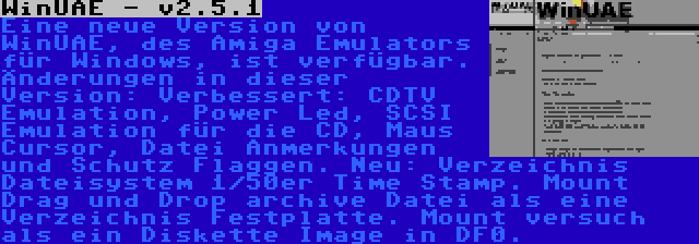 WinUAE - v2.5.1 | Eine neue Version von WinUAE, des Amiga Emulators für Windows, ist verfügbar. Änderungen in dieser Version: Verbessert: CDTV Emulation, Power Led, SCSI Emulation für die CD, Maus Cursor, Datei Anmerkungen und Schutz Flaggen. Neu: Verzeichnis Dateisystem 1/50er Time Stamp. Mount Drag und Drop archive Datei als eine Verzeichnis Festplatte. Mount versuch als ein Diskette Image in DF0.