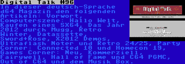 Digital Talk #96 | In dieser deutsch-Sprache d64 Magazin den folgenden Artikeln: Vorwort, Computerszene: Hallo Welt, Kaufen eines SX64, Das Jahr 2012 durch Mugg, Retro Winter, Datassette, Sword+Rose, X2012 Demos, Ultraflash Noter und Retro 24/25, Party Corner: Connected 10 und Homecon 19, Games Corner: Neu, Kommerziell, Fairywell, Hall of Fame und C64 PGMC, Out of C64 und dem Musik Box.