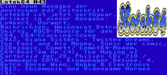 Lotek64 #43 | Eine neue Ausgabe der deutschen pdf Zeitschrift Lotek64 ist jetzt verfügbar. Artikel in dieser Ausgabe: Lo*bert, Vorwort, Nachrichten, Weihnacht Retro Shirts, RGCD-Module für den C64, C64-Cracking-Szene 2012, Giana Sisters - Twisted Dreams, The Fool and His Money, Sonic der comic, SIDologie, Comet+/ Comet64-Modem, C64-Beat'em Up (4), The Making of Earthraid for ZX, Philips CDi 210 / Commodore CDTV, Klomanager Deluxe, 4. Retro Börse Wien, Hobby & Elektronik 2012, Chipmusik und Videogame Heroes (9).