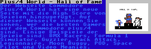 Plus/4 World - Hall of Fame | Der Webseite Commodore Plus/4 World hat eine neue Seite mit die High Score von Spielen hinzugefügt. Auf dieser Webseite können Sie sehen, wer die besten Gamers auf dem Commodore plus/4 sind. Einige Beispiele der Spiele sind: BMX Racers, Formula 1 Simulator, Guzzler, Jack Attack, Legionnaire, Moon Buggy, POD, Space Pilot und Video Meanies.