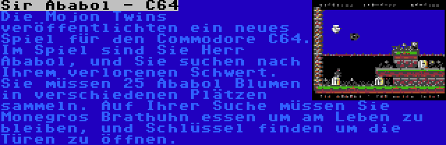Sir Ababol - C64 | Die Mojon Twins veröffentlichten ein neues Spiel für den Commodore C64. Im Spiel sind Sie Herr Ababol, und Sie suchen nach Ihrem verlorenen Schwert. Sie müssen 25 Ababol Blumen in verschiedenen Plätzen sammeln. Auf Ihrer Suche müssen Sie Monegros Brathuhn essen um am Leben zu bleiben, und Schlüssel finden um die Türen zu öffnen.