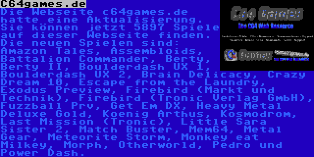 C64games.de | Die Webseite c64games.de hatte eine Aktualisierung. Sie können jetzt 5897 Spiele auf dieser Webseite finden. Die neuen Spielen sind: Amazon Tales, Assembloids, Battalion Commander, Berty, Berty II, Boulderdash UX 1, Boulderdash UX 2, Brain Delicacy, Crazy Dream 10, Escape from the Laundry, Exodus Preview, Firebird (Markt und Technik), Firebird (Tronic Verlag GmbH), Fuzzball Prv, Get Em DX, Heavy Metal Deluxe Gold, Koenig Arthus, Kosmodrom, Last Mission (Tronic), Little Sara Sister 2, Match Buster, Mem64, Metal Gear, Meteorite Storm, Monkey eat Milkey, Morph, Otherworld, Pedro und Power Dash.