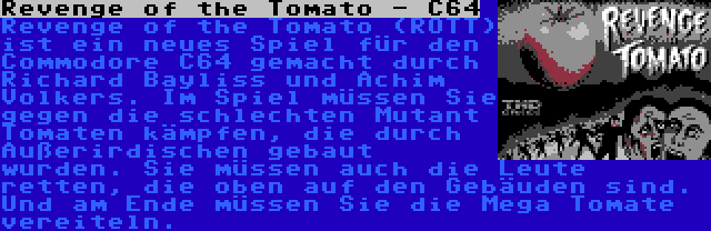 Revenge of the Tomato - C64 | Revenge of the Tomato (ROTT) ist ein neues Spiel für den Commodore C64 gemacht durch Richard Bayliss und Achim Volkers. Im Spiel müssen Sie gegen die schlechten Mutant Tomaten kämpfen, die durch Außerirdischen gebaut wurden. Sie müssen auch die Leute retten, die oben auf den Gebäuden sind. Und am Ende müssen Sie die Mega Tomate vereiteln.