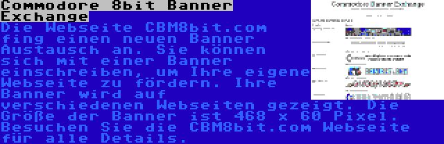 Commodore 8bit Banner Exchange | Die Webseite CBM8bit.com fing einen neuen Banner Austausch an. Sie können sich mit einer Banner einschreiben, um Ihre eigene Webseite zu fördern. Ihre Banner wird auf verschiedenen Webseiten gezeigt. Die Größe der Banner ist 468 x 60 Pixel. Besuchen Sie die CBM8bit.com Webseite für alle Details.