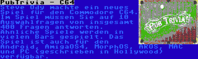 PubTrivia - C64 | Steve Ody machte ein neues Spiel für den Commodore C64. Im Spiel müssen Sie auf 10 Auswahlfragen von insgesamt 400 Fragen antworten. Ähnliche Spiele werden in vielen Bars gespielt. Das Spiel ist auch für den Android, AmigaOS4, MorphOS, AROS, MAC und PC (geschrieben in Hollywood) verfügbar.