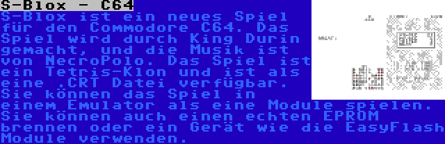 S-Blox - C64 | S-Blox ist ein neues Spiel für den Commodore C64. Das Spiel wird durch King Durin gemacht, und die Musik ist von NecroPolo. Das Spiel ist ein Tetris-Klon und ist als eine .CRT Datei verfügbar. Sie können das Spiel in einem Emulator als eine Module spielen. Sie können auch einen echten EPROM brennen oder ein Gerät wie die EasyFlash Module verwenden.