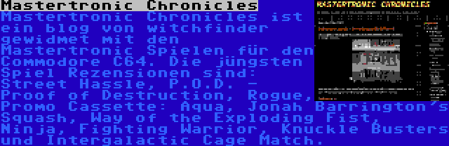 Mastertronic Chronicles | Mastertronic Chronicles ist ein blog von witchfinder gewidmet mit den Mastertronic Spielen für den Commodore C64. Die jüngsten Spiel Rezensionen sind: Street Hassle, P.O.D. - Proof of Destruction, Rogue, Promo Cassette: Aqua, Jonah Barrington's Squash, Way of the Exploding Fist, Ninja, Fighting Warrior, Knuckle Busters und Intergalactic Cage Match.