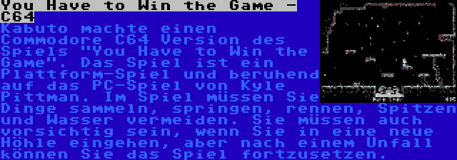 You Have to Win the Game - C64 | Kabuto machte einen Commodore C64 Version des Spiels You Have to Win the Game. Das Spiel ist ein Plattform-Spiel und beruhend auf das PC-Spiel von Kyle Pittman. Im Spiel müssen Sie Dinge sammeln, springen, rennen, Spitzen und Wasser vermeiden. Sie müssen auch vorsichtig sein, wenn Sie in eine neue Höhle eingehen, aber nach einem Unfall können Sie das Spiel fortzusetzen.