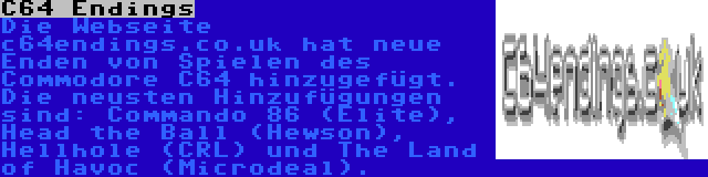 C64 Endings | Die Webseite c64endings.co.uk hat neue Enden von Spielen des Commodore C64 hinzugefügt. Die neusten Hinzufügungen sind: Commando 86 (Elite), Head the Ball (Hewson), Hellhole (CRL) und The Land of Havoc (Microdeal).