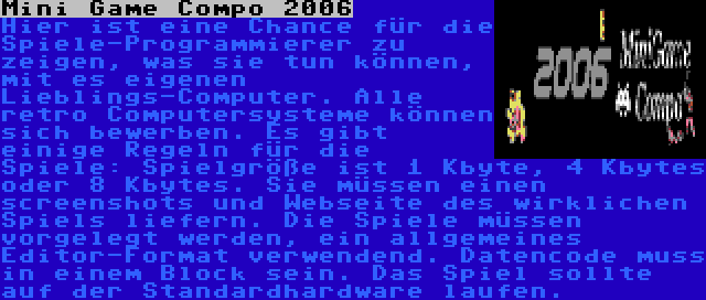 Mini Game Compo 2006 | Hier ist eine Chance für die Spiele-Programmierer zu zeigen, was sie tun können, mit es eigenen Lieblings-Computer. Alle retro Computersysteme können sich bewerben. Es gibt einige Regeln für die Spiele: Spielgröße ist 1 Kbyte, 4 Kbytes oder 8 Kbytes. Sie müssen einen screenshots und Webseite des wirklichen Spiels liefern. Die Spiele müssen vorgelegt werden, ein allgemeines Editor-Format verwendend. Datencode muss in einem Block sein. Das Spiel sollte auf der Standardhardware laufen.