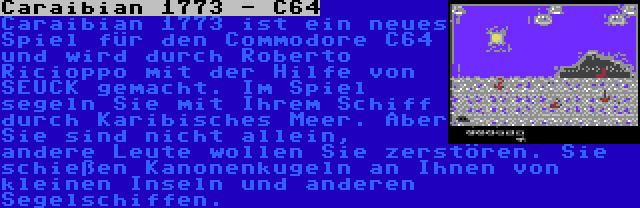 Caraibian 1773 - C64 | Caraibian 1773 ist ein neues Spiel für den Commodore C64 und wird durch Roberto Ricioppo mit der Hilfe von SEUCK gemacht. Im Spiel segeln Sie mit Ihrem Schiff durch Karibisches Meer. Aber Sie sind nicht allein, andere Leute wollen Sie zerstören. Sie schießen Kanonenkugeln an Ihnen von kleinen Inseln und anderen Segelschiffen.