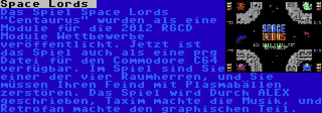 Space Lords  | Das Spiel Space Lords Centaurus wurden als eine Module für die 2012 RGCD Module Wettbewerbe veröffentlicht. Jetzt ist das Spiel auch als eine prg Datei für den Commodore C64 verfügbar. Im Spiel sind Sie einer der vier Raumherren, und Sie müssen Ihren Feind mit Plasmabällen zerstören. Das Spiel wird Durch ALEX geschrieben, Taxim machte die Musik, und Retrofan machte den graphischen Teil.