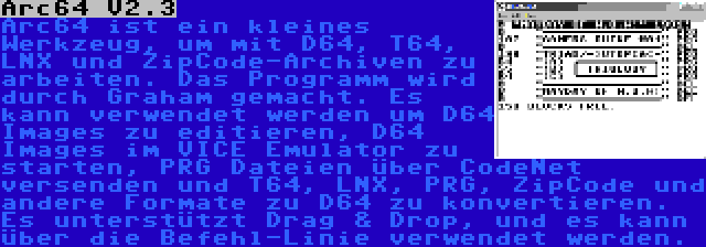 Arc64 V2.3 | Arc64 ist ein kleines Werkzeug, um mit D64, T64, LNX und ZipCode-Archiven zu arbeiten. Das Programm wird durch Graham gemacht. Es kann verwendet werden um D64 Images zu editieren, D64 Images im VICE Emulator zu starten, PRG Dateien über CodeNet versenden und T64, LNX, PRG, ZipCode und andere Formate zu D64 zu konvertieren. Es unterstützt Drag & Drop, und es kann über die Befehl-Linie verwendet werden.