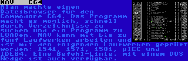 NAV - C64 | Alan machte einen Dateibrowser für den Commodore C64. Das Programm macht es möglich, schnell durch Verzeichnisse zu suchen und ein Programm zu LOADen. NAV kann mit bis zu fünf Laufwerken arbeiten und ist mit den folgenden Laufwerken geprüft worden: 1541, 1571, 1581, µIEC und IDE64. Eine Befehl-Linie, mit einem DOS Wedge ist auch verfügbar.