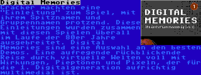 Digital Memories | Cräcker machten eine Einleitung zum Spiel, mit ihrem Spitznamen und Gruppennamen protzend. Diese Einleitungen wurden zusammen mit diesen Spielen überall im Laufe der 80er Jahre ausgebreitet. Digital Memories sind eine Auswahl an den besten Demos. Eine aufregende rückblickende Reise durch virtuelle Welten voll mit Wirkungen, Pieptönen und Pixeln, der für die 1. Digitalgeneration aufrichtig multimedial ist.