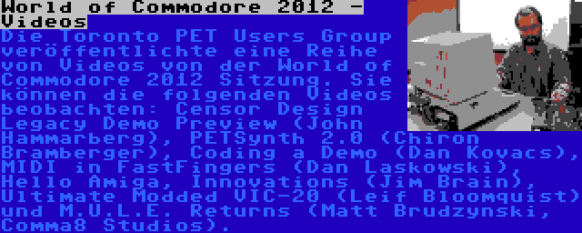 World of Commodore 2012 - Videos | Die Toronto PET Users Group veröffentlichte eine Reihe von Videos von der World of Commodore 2012 Sitzung. Sie können die folgenden Videos beobachten: Censor Design Legacy Demo Preview (John Hammarberg), PETSynth 2.0 (Chiron Bramberger), Coding a Demo (Dan Kovacs), MIDI in FastFingers (Dan Laskowski), Hello Amiga, Innovations (Jim Brain), Ultimate Modded VIC-20 (Leif Bloomquist) und M.U.L.E. Returns (Matt Brudzynski, Comma8 Studios).