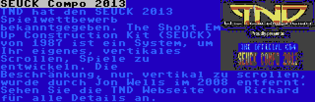 SEUCK Compo 2013 | TND hat den SEUCK 2013 Spielwettbewerb bekanntgegeben. The Shoot Em Up Construction Kit (SEUCK) von 1987 ist ein System, um Ihr eigenes, vertikales Scrollen, Spiele zu entwickeln. Die Beschränkung, nur vertikal zu scrollen, wurde durch Jon Wells im 2008 entfernt. Sehen Sie die TND Webseite von Richard für alle Details an.